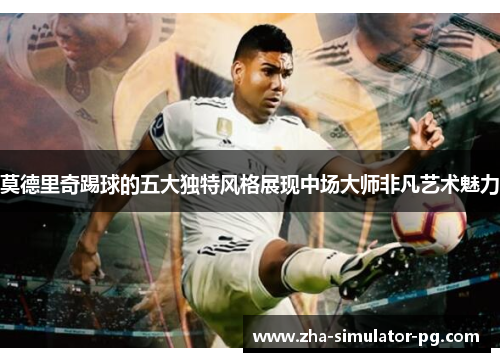莫德里奇踢球的五大独特风格展现中场大师非凡艺术魅力