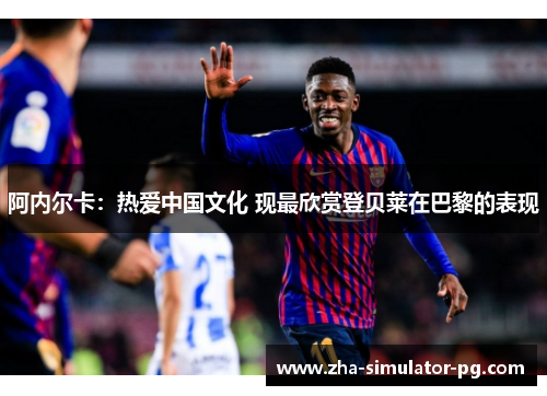 阿内尔卡:热爱中国文化 现最欣赏登贝莱在巴黎的表现 阿内尔卡:热爱中国文化 现最欣赏登贝莱在巴黎的表现