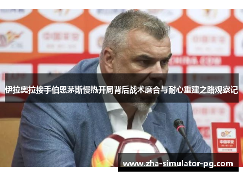 伊拉奥拉接手伯恩茅斯慢热开局背后战术磨合与耐心重建之路观察记 伊拉奥拉接手伯恩茅斯慢热开局背后战术磨合与耐心重建之路观察记