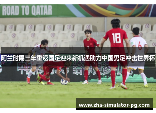 阿兰时隔三年重返国足迎来新机遇助力中国男足冲击世界杯
